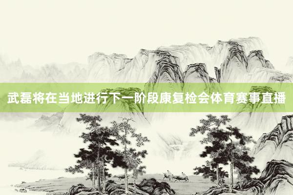 武磊将在当地进行下一阶段康复检会体育赛事直播