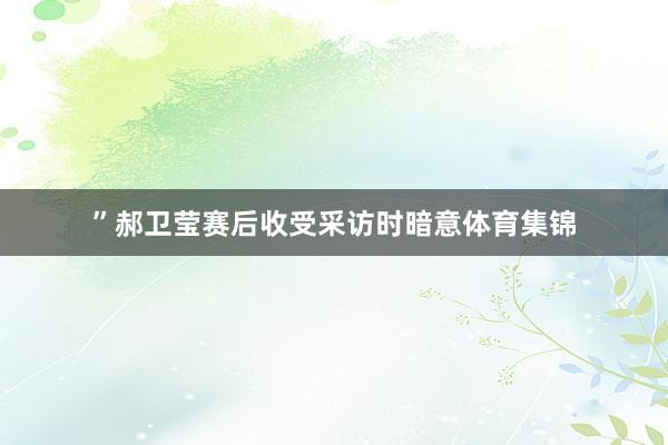 ”郝卫莹赛后收受采访时暗意体育集锦