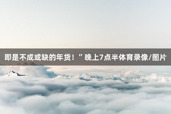 即是不成或缺的年货！”晚上7点半体育录像/图片