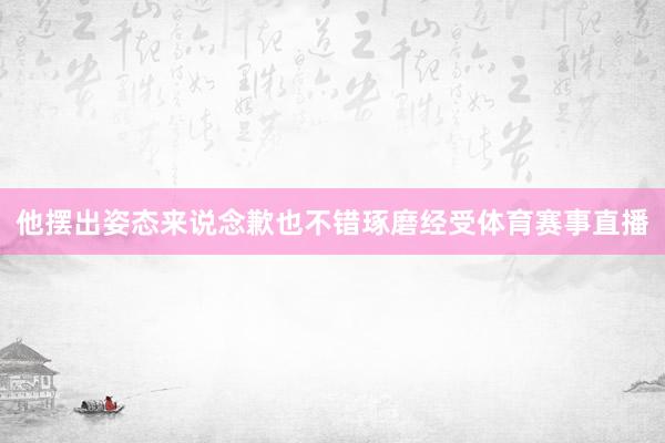 他摆出姿态来说念歉也不错琢磨经受体育赛事直播
