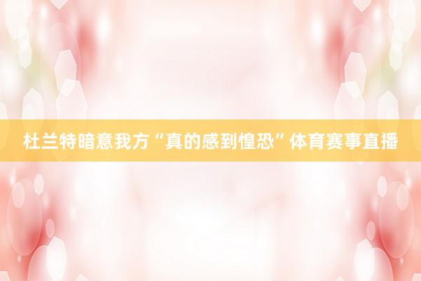 杜兰特暗意我方“真的感到惶恐”体育赛事直播