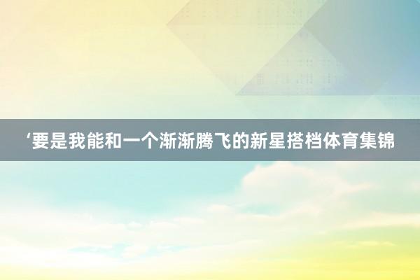 ‘要是我能和一个渐渐腾飞的新星搭档体育集锦