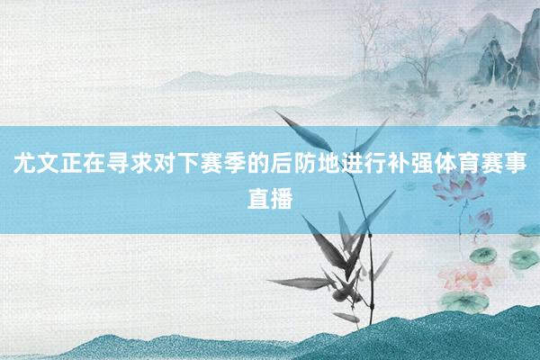 尤文正在寻求对下赛季的后防地进行补强体育赛事直播
