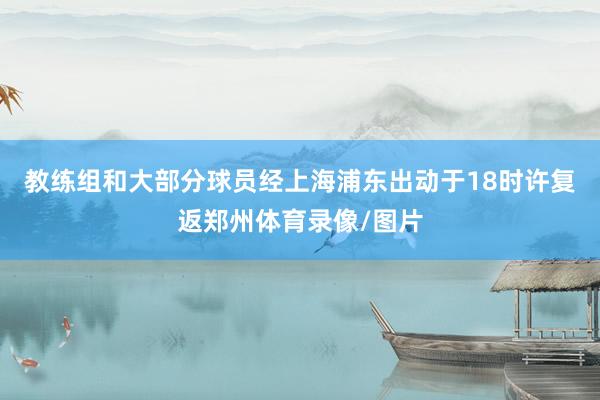 教练组和大部分球员经上海浦东出动于18时许复返郑州体育录像/图片