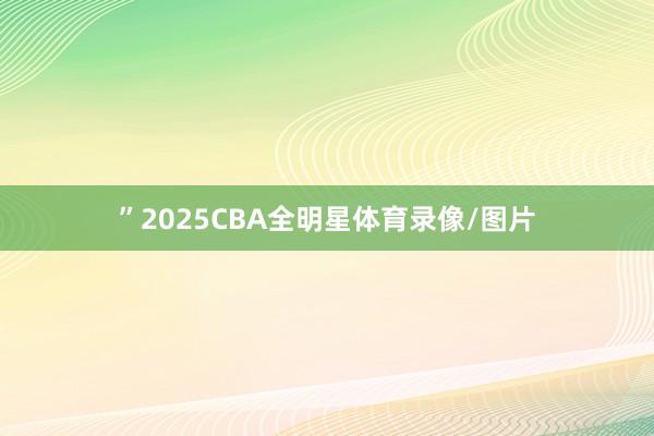”2025CBA全明星体育录像/图片