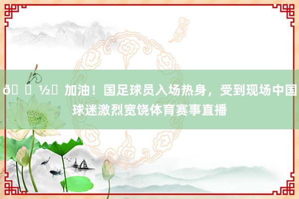 📽️加油！国足球员入场热身，受到现场中国球迷激烈宽饶体育赛事直播