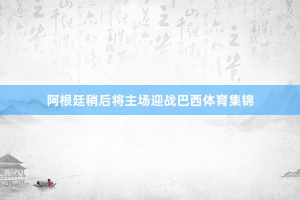 阿根廷稍后将主场迎战巴西体育集锦