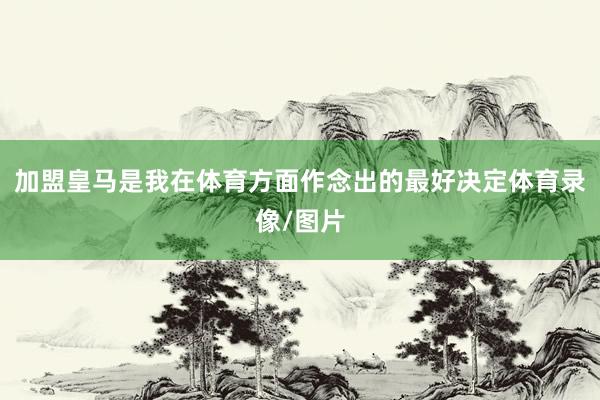 加盟皇马是我在体育方面作念出的最好决定体育录像/图片