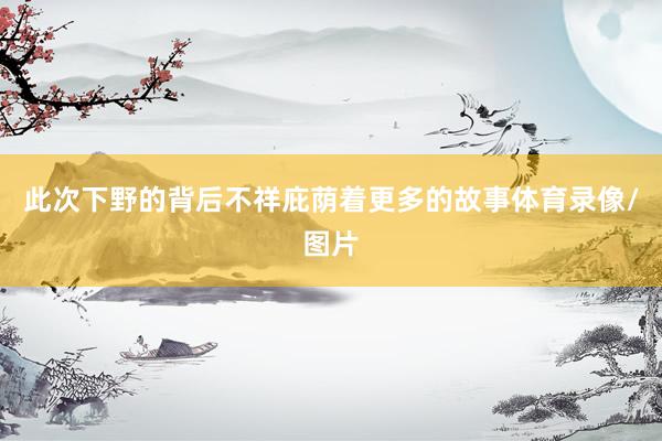 此次下野的背后不祥庇荫着更多的故事体育录像/图片
