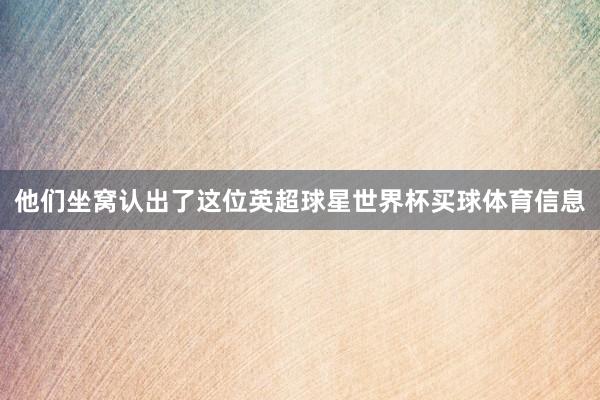 他们坐窝认出了这位英超球星世界杯买球体育信息