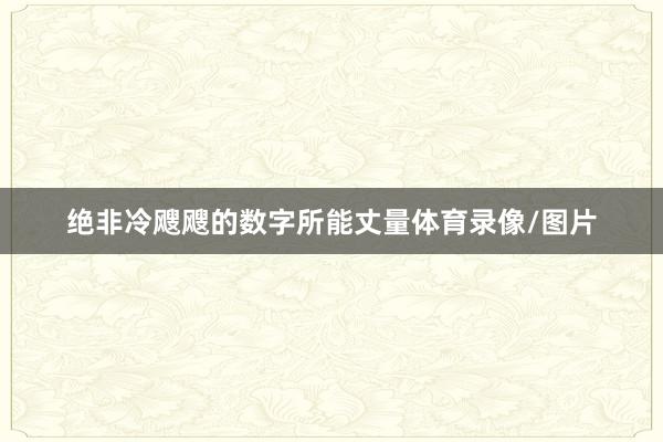 绝非冷飕飕的数字所能丈量体育录像/图片