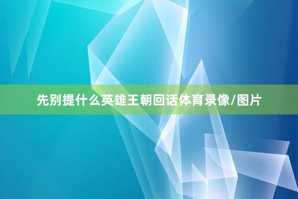 先别提什么英雄王朝回话体育录像/图片