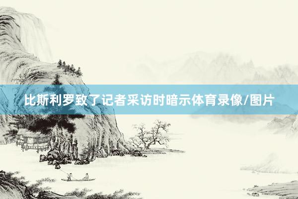 比斯利罗致了记者采访时暗示体育录像/图片