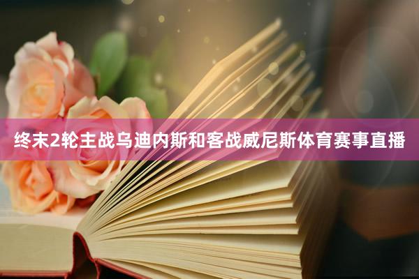终末2轮主战乌迪内斯和客战威尼斯体育赛事直播
