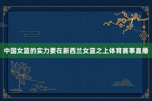 中国女篮的实力要在新西兰女篮之上体育赛事直播