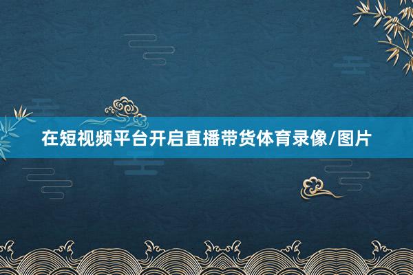在短视频平台开启直播带货体育录像/图片