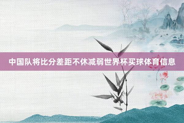 中国队将比分差距不休减弱世界杯买球体育信息