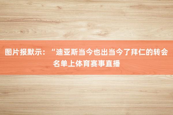 图片报默示：“迪亚斯当今也出当今了拜仁的转会名单上体育赛事直播