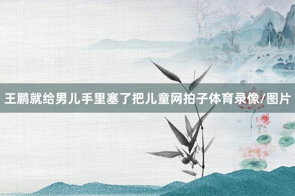 王鹏就给男儿手里塞了把儿童网拍子体育录像/图片