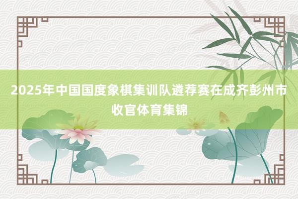2025年中国国度象棋集训队遴荐赛在成齐彭州市收官体育集锦
