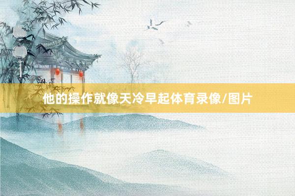 他的操作就像天冷早起体育录像/图片