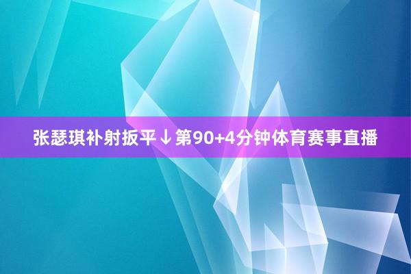 张瑟琪补射扳平↓第90+4分钟体育赛事直播