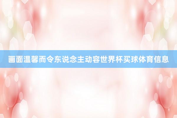 画面温馨而令东说念主动容世界杯买球体育信息