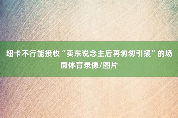 纽卡不行能接收“卖东说念主后再匆匆引援”的场面体育录像/图片