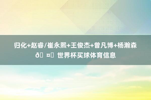 归化+赵睿/崔永熙+王俊杰+曾凡博+杨瀚森🤔世界杯买球体育信息