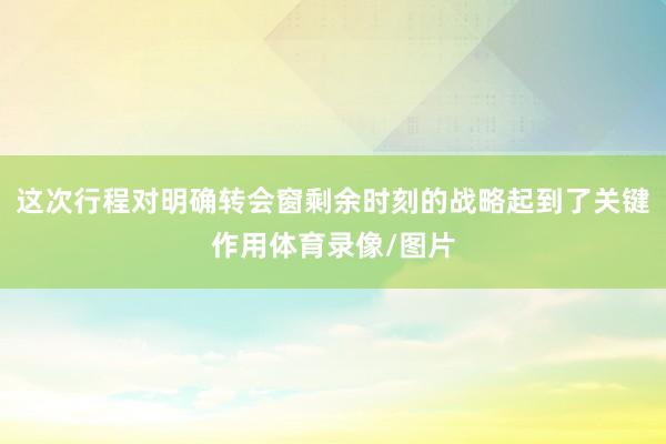 这次行程对明确转会窗剩余时刻的战略起到了关键作用体育录像/图片
