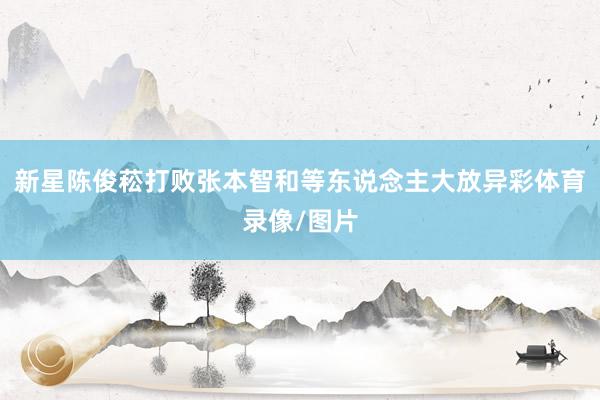 新星陈俊菘打败张本智和等东说念主大放异彩体育录像/图片