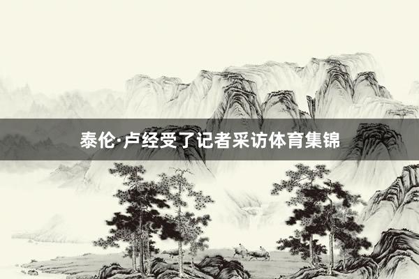泰伦·卢经受了记者采访体育集锦