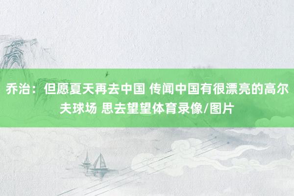 乔治：但愿夏天再去中国 传闻中国有很漂亮的高尔夫球场 思去望望体育录像/图片