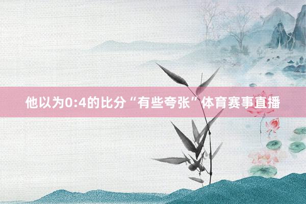 他以为0:4的比分“有些夸张”体育赛事直播