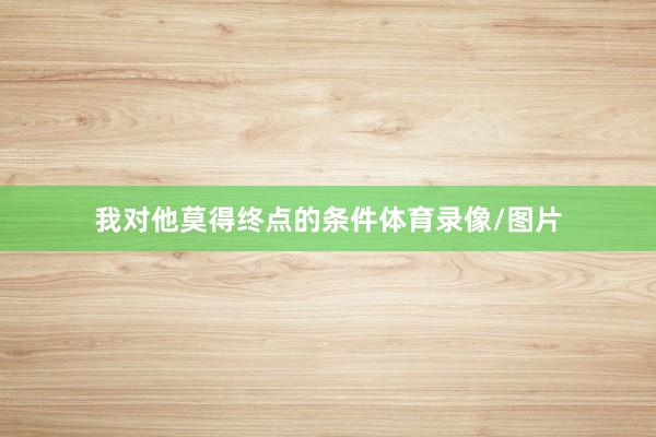 我对他莫得终点的条件体育录像/图片