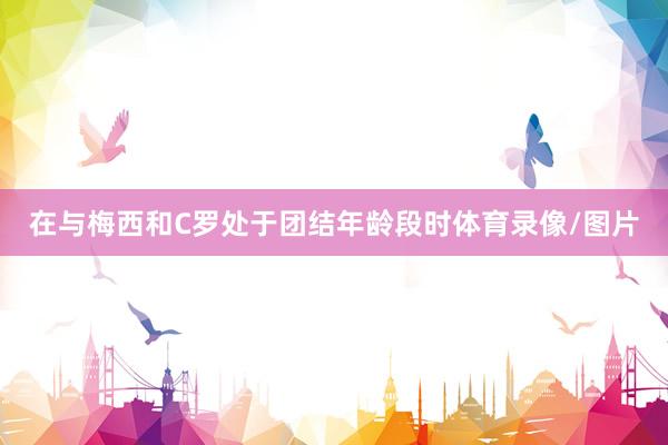 在与梅西和C罗处于团结年龄段时体育录像/图片