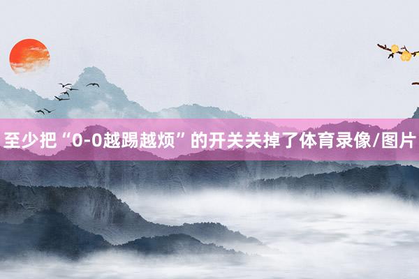 至少把“0-0越踢越烦”的开关关掉了体育录像/图片