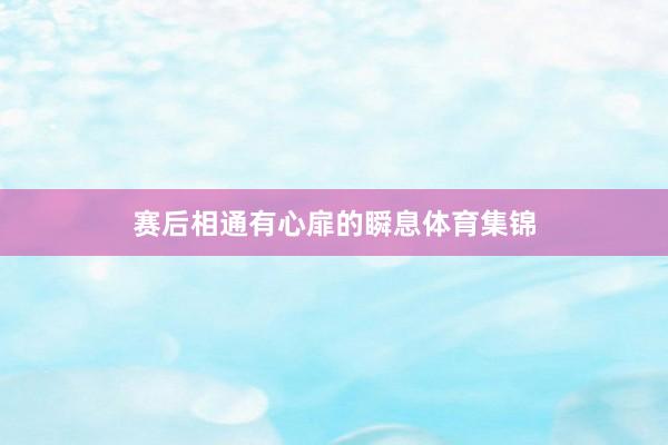 赛后相通有心扉的瞬息体育集锦