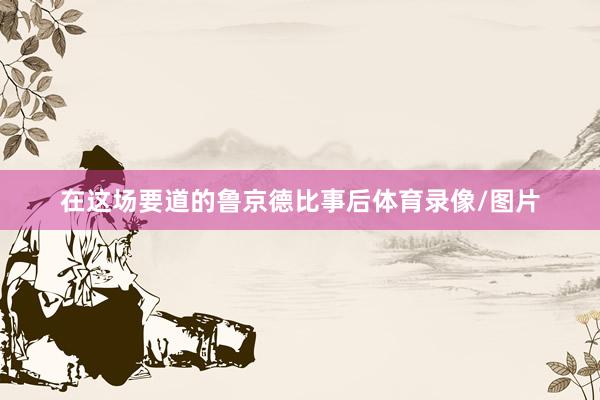 在这场要道的鲁京德比事后体育录像/图片