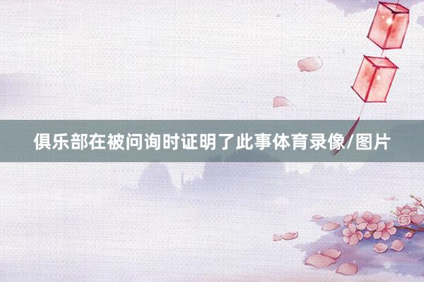 俱乐部在被问询时证明了此事体育录像/图片