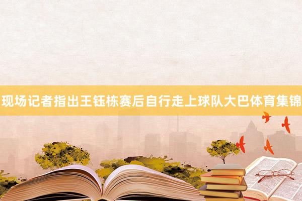 现场记者指出王钰栋赛后自行走上球队大巴体育集锦