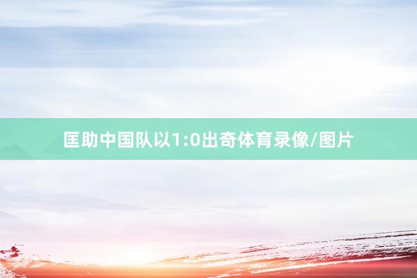 匡助中国队以1:0出奇体育录像/图片