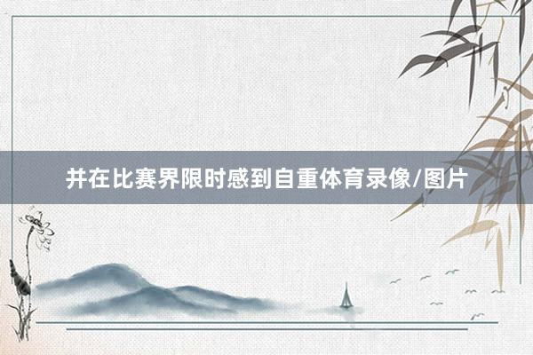并在比赛界限时感到自重体育录像/图片