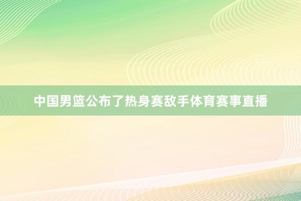 中国男篮公布了热身赛敌手体育赛事直播