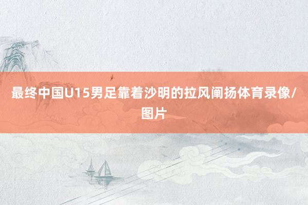 最终中国U15男足靠着沙明的拉风阐扬体育录像/图片