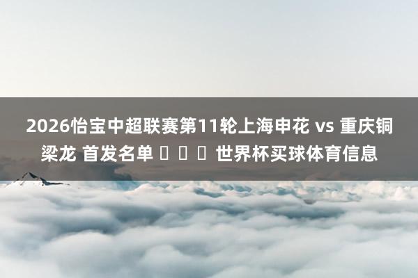 2026怡宝中超联赛第11轮上海申花 vs 重庆铜梁龙 首发名单 ​​​世界杯买球体育信息