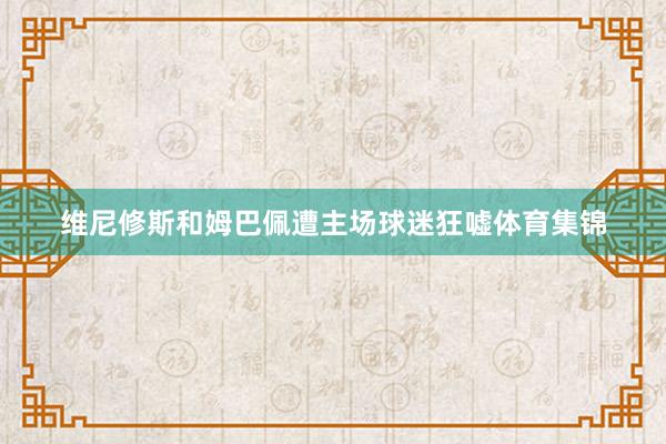 维尼修斯和姆巴佩遭主场球迷狂嘘体育集锦