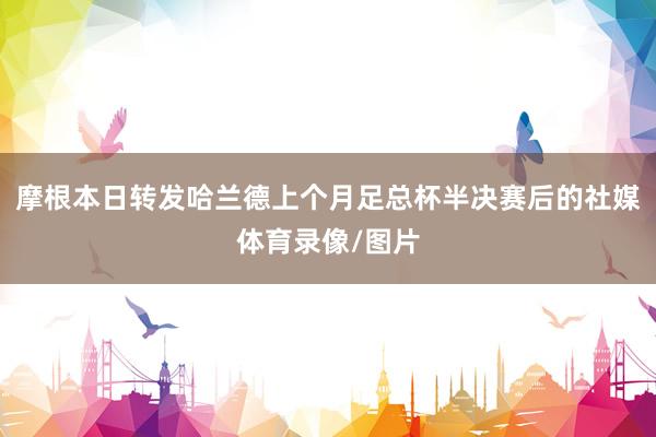 摩根本日转发哈兰德上个月足总杯半决赛后的社媒体育录像/图片