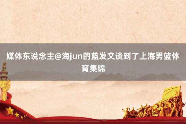 媒体东说念主@海jun的蓝发文谈到了上海男篮体育集锦