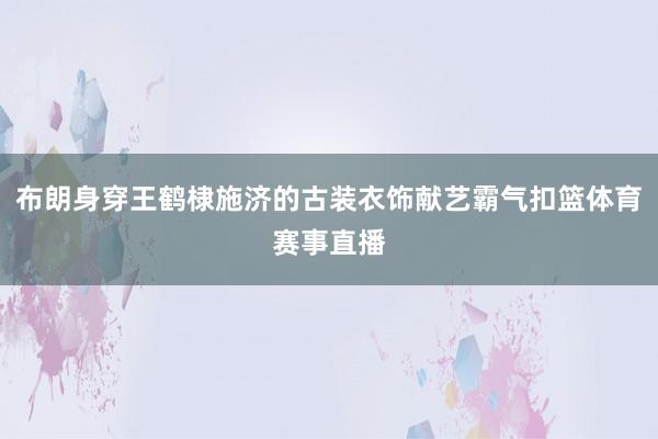 布朗身穿王鹤棣施济的古装衣饰献艺霸气扣篮体育赛事直播